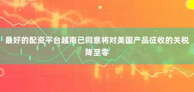 最好的配资平台越南已同意将对美国产品征收的关税降至零