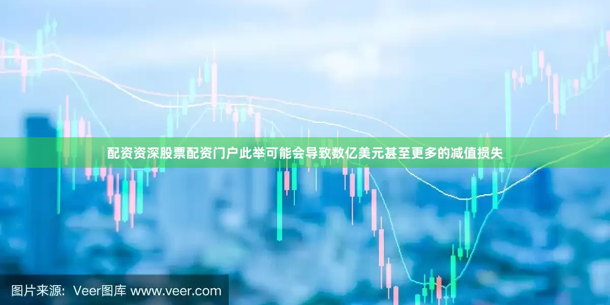 配资资深股票配资门户此举可能会导致数亿美元甚至更多的减值损失