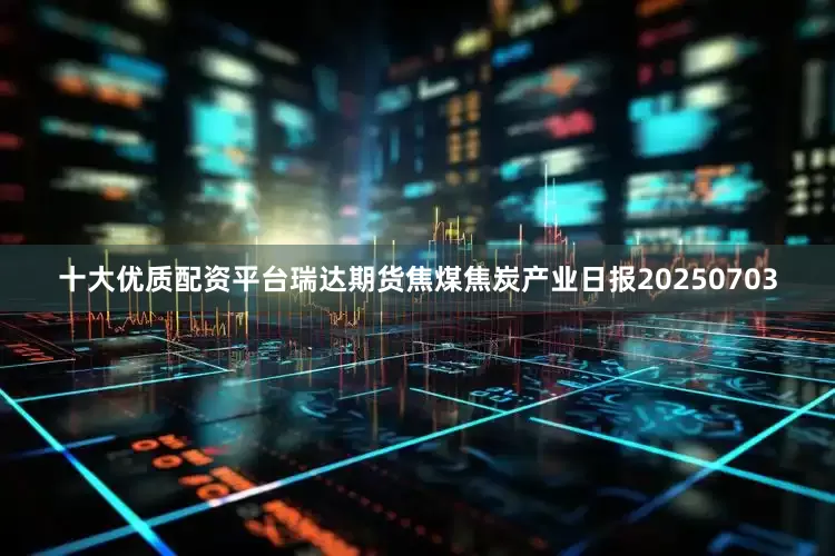 十大优质配资平台瑞达期货焦煤焦炭产业日报20250703