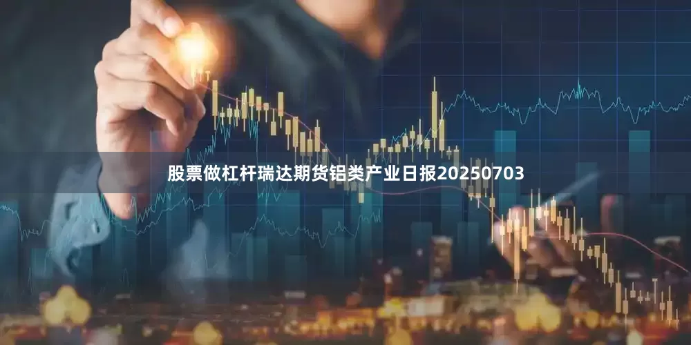 股票做杠杆瑞达期货铝类产业日报20250703