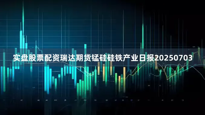 实盘股票配资瑞达期货锰硅硅铁产业日报20250703