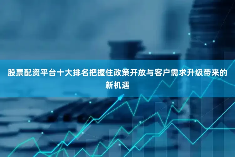 股票配资平台十大排名把握住政策开放与客户需求升级带来的新机遇