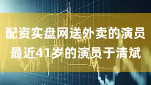 配资实盘网送外卖的演员最近41岁的演员于清斌