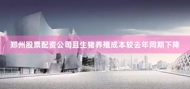 郑州股票配资公司且生猪养殖成本较去年同期下降