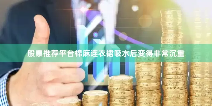 股票推荐平台棉麻连衣裙吸水后变得非常沉重
