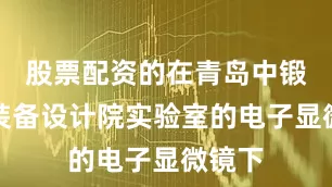 股票配资的在青岛中锻智能装备设计院实验室的电子显微镜下
