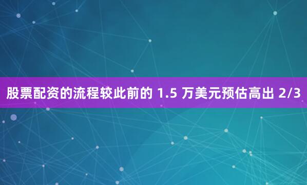 股票配资的流程较此前的 1.5 万美元预估高出 2/3