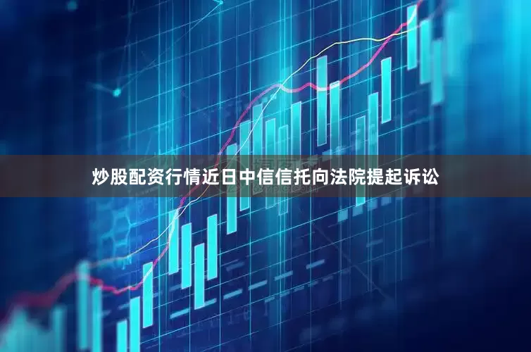 炒股配资行情近日中信信托向法院提起诉讼