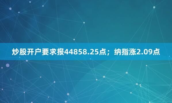 炒股开户要求报44858.25点；纳指涨2.09点