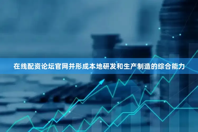 在线配资论坛官网并形成本地研发和生产制造的综合能力