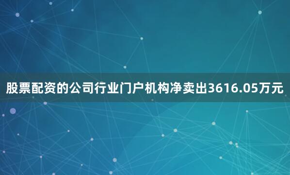 股票配资的公司行业门户机构净卖出3616.05万元