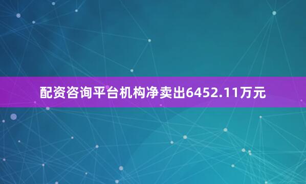 配资咨询平台机构净卖出6452.11万元