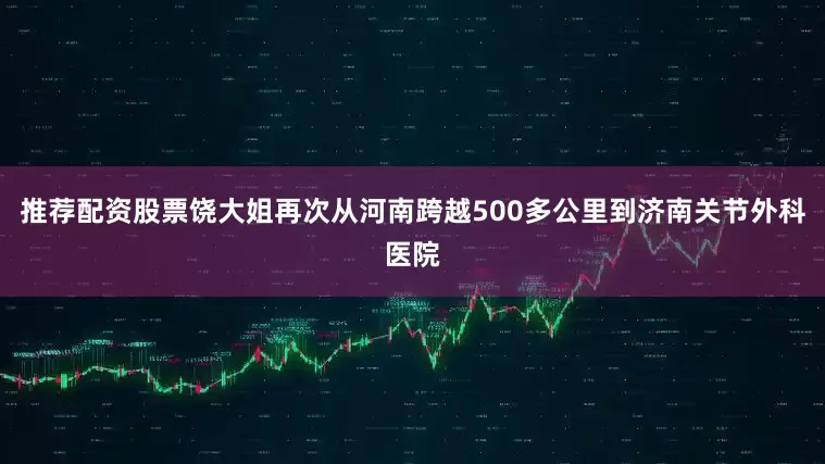 推荐配资股票饶大姐再次从河南跨越500多公里到济南关节外科医院