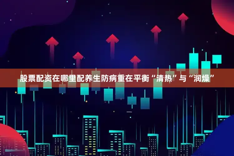 股票配资在哪里配养生防病重在平衡“清热”与“润燥”